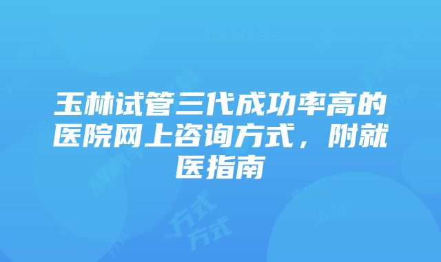 玉林试管三代成功率高的医院网上咨询方式，附就医指南