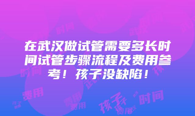 在武汉做试管需要多长时间试管步骤流程及费用参考！孩子没缺陷！