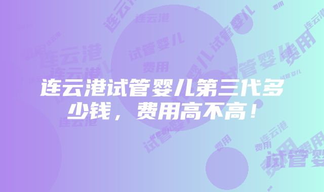 连云港试管婴儿第三代多少钱，费用高不高！