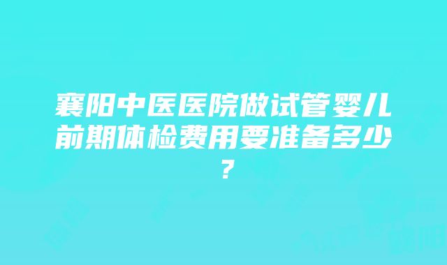 襄阳中医医院做试管婴儿前期体检费用要准备多少？