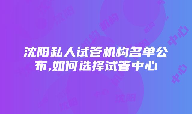 沈阳私人试管机构名单公布,如何选择试管中心