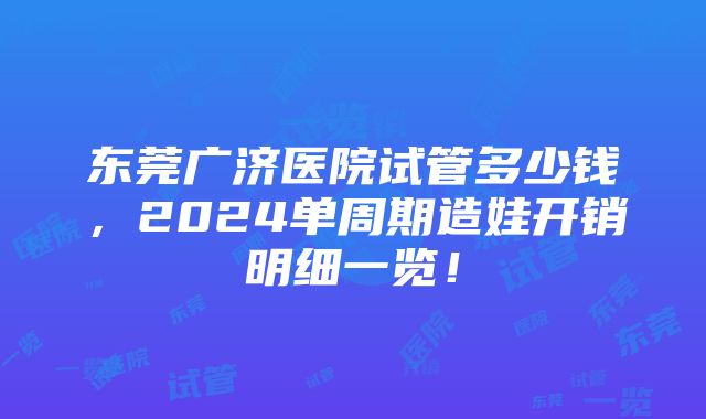 东莞广济医院试管多少钱，2024单周期造娃开销明细一览！