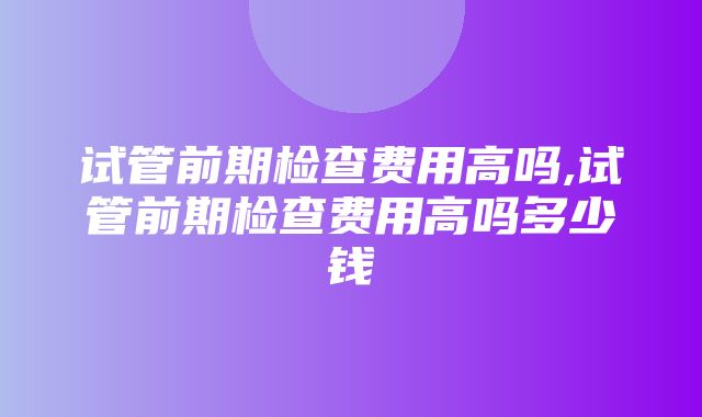 试管前期检查费用高吗,试管前期检查费用高吗多少钱