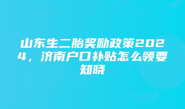 山东生二胎奖励政策2024，济南户口补贴怎么领要知晓