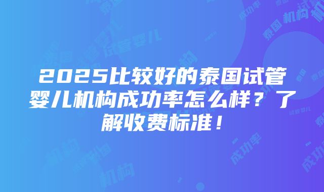 2025比较好的泰国试管婴儿机构成功率怎么样？了解收费标准！