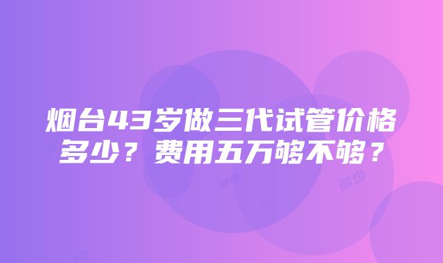 烟台43岁做三代试管价格多少？费用五万够不够？