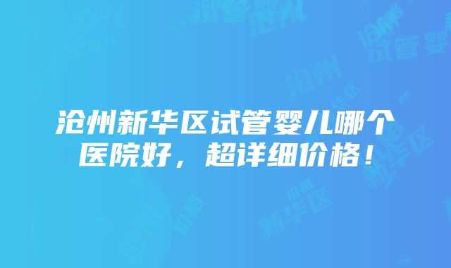 沧州新华区试管婴儿哪个医院好，超详细价格！