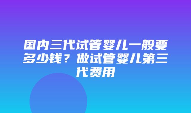 国内三代试管婴儿一般要多少钱？做试管婴儿第三代费用