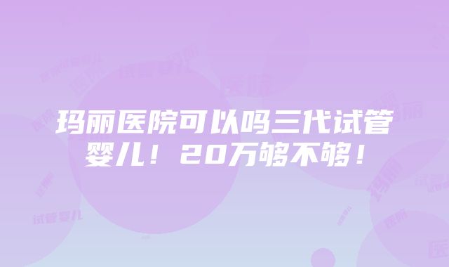 玛丽医院可以吗三代试管婴儿！20万够不够！