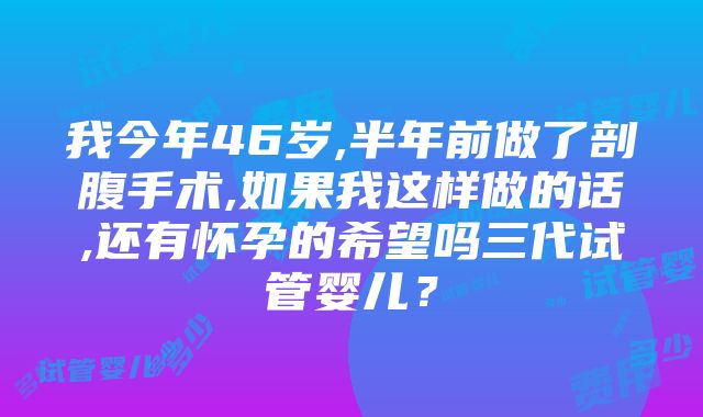 我今年46岁,半年前做了剖腹手术,如果我这样做的话,还有怀孕的希望吗三代试管婴儿？