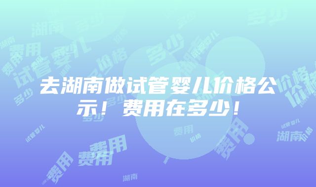 去湖南做试管婴儿价格公示！费用在多少！