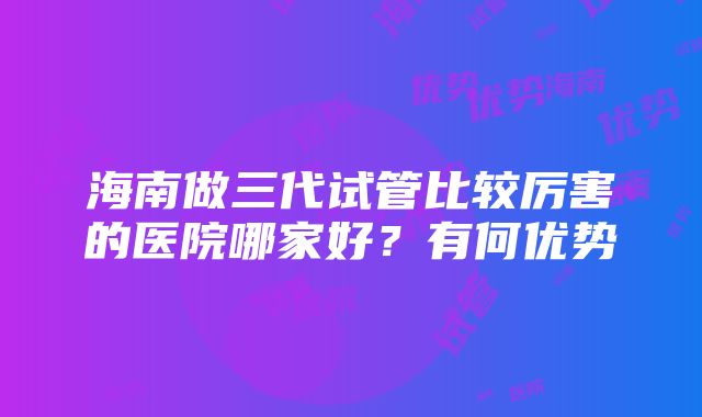 海南做三代试管比较厉害的医院哪家好？有何优势