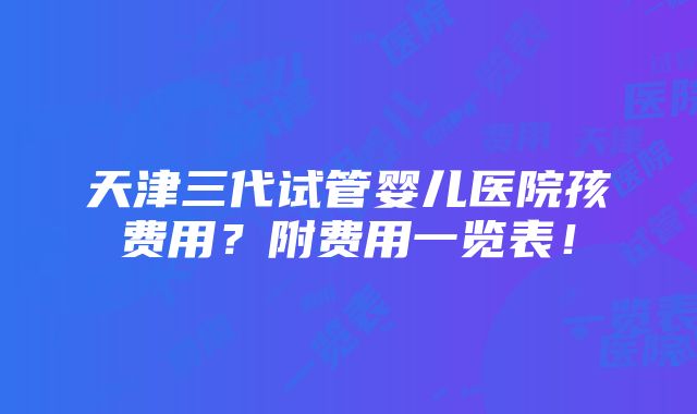 天津三代试管婴儿医院孩费用？附费用一览表！