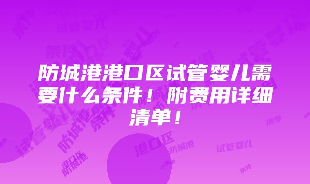 防城港港口区试管婴儿需要什么条件！附费用详细清单！