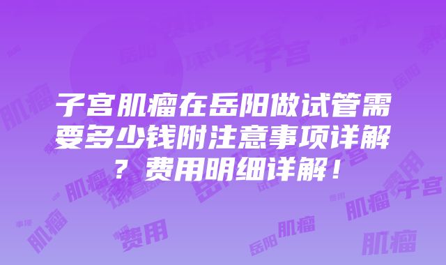 子宫肌瘤在岳阳做试管需要多少钱附注意事项详解？费用明细详解！