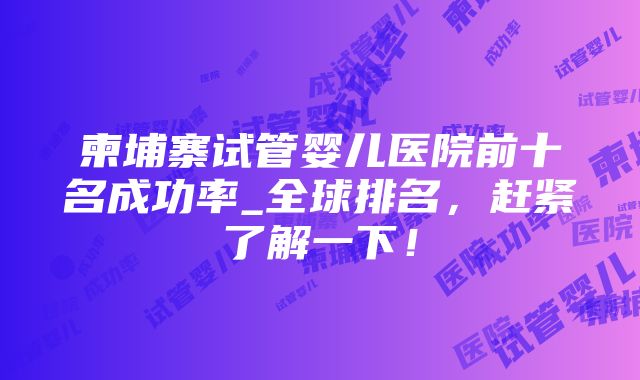 柬埔寨试管婴儿医院前十名成功率_全球排名，赶紧了解一下！