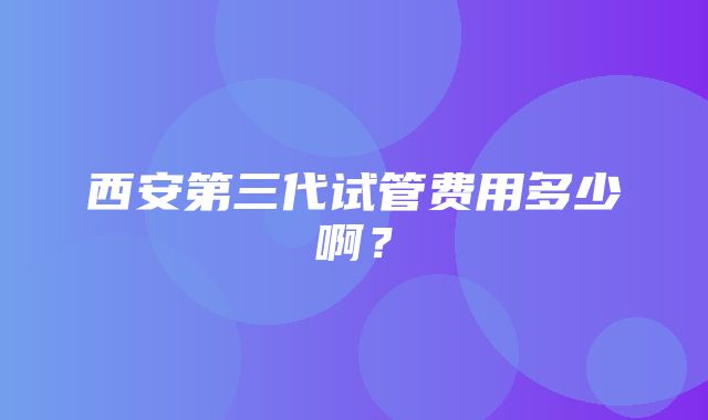 西安第三代试管费用多少啊？