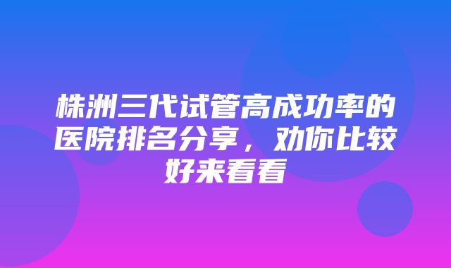 株洲三代试管高成功率的医院排名分享，劝你比较好来看看