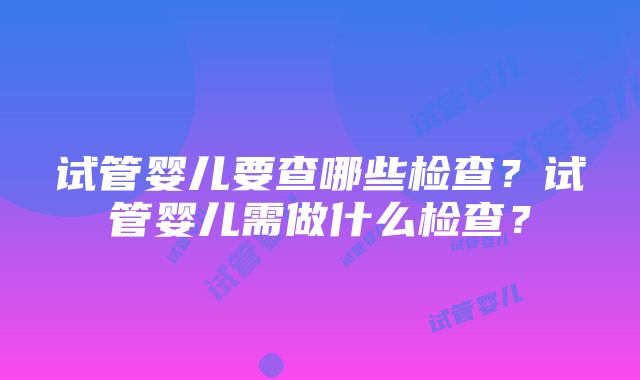 试管婴儿要查哪些检查？试管婴儿需做什么检查？