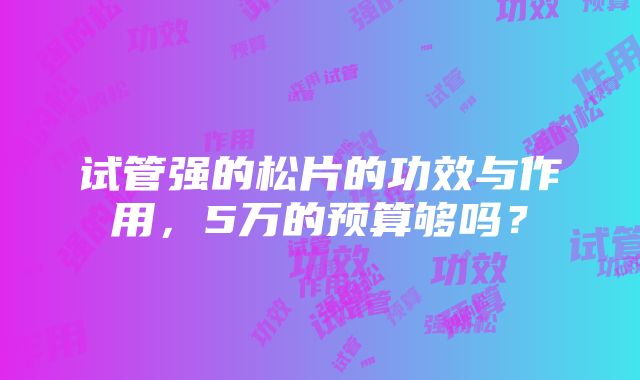 试管强的松片的功效与作用，5万的预算够吗？