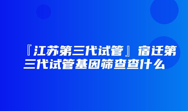 『江苏第三代试管』宿迁第三代试管基因筛查查什么