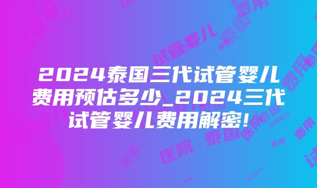 2024泰国三代试管婴儿费用预估多少_2024三代试管婴儿费用解密!