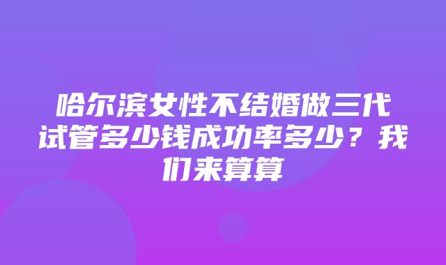 哈尔滨女性不结婚做三代试管多少钱成功率多少？我们来算算