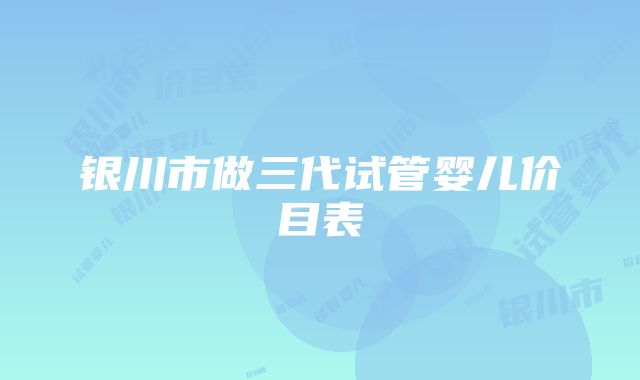 银川市做三代试管婴儿价目表