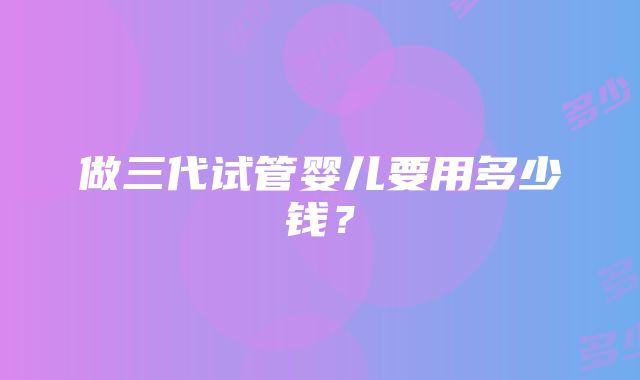 做三代试管婴儿要用多少钱？