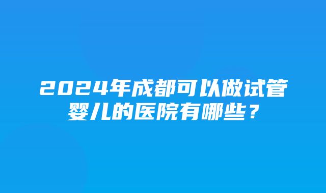 2024年成都可以做试管婴儿的医院有哪些？