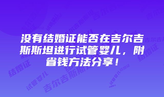 没有结婚证能否在吉尔吉斯斯坦进行试管婴儿，附省钱方法分享！