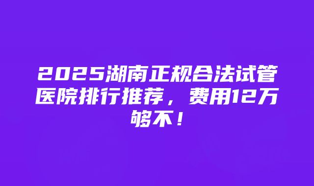 2025湖南正规合法试管医院排行推荐，费用12万够不！