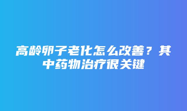 高龄卵子老化怎么改善？其中药物治疗很关键