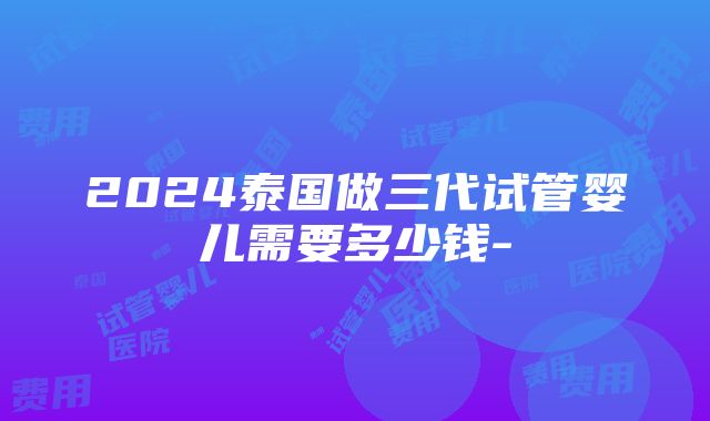 2024泰国做三代试管婴儿需要多少钱-