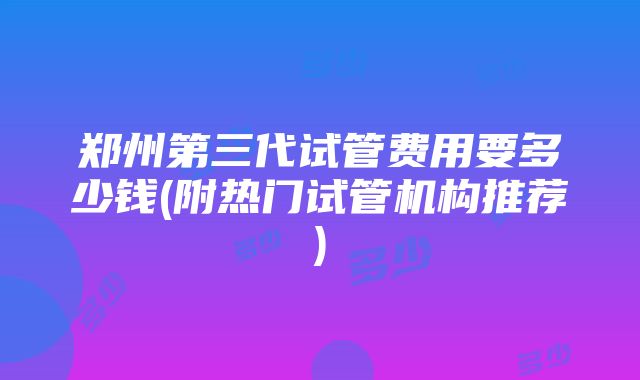 郑州第三代试管费用要多少钱(附热门试管机构推荐)