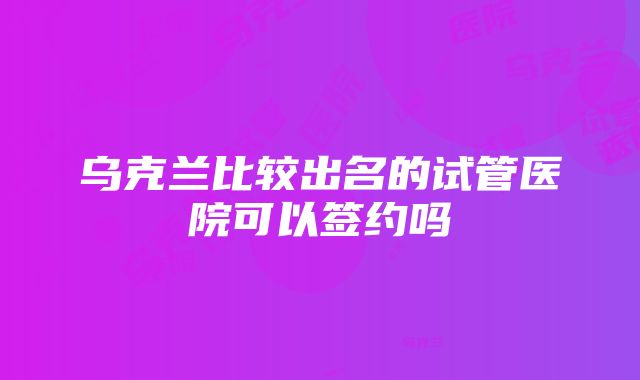 乌克兰比较出名的试管医院可以签约吗