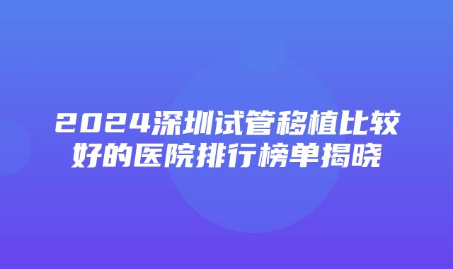 2024深圳试管移植比较好的医院排行榜单揭晓