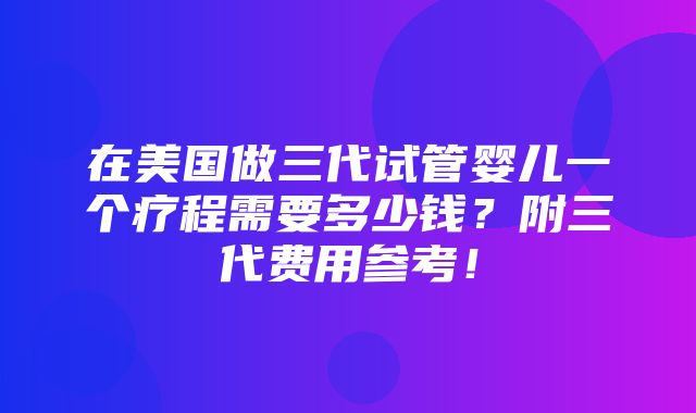 在美国做三代试管婴儿一个疗程需要多少钱？附三代费用参考！