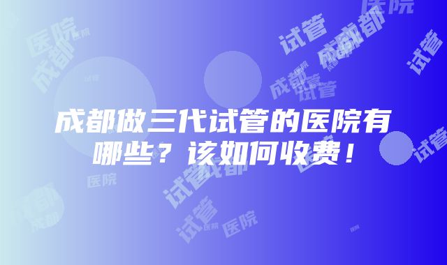 成都做三代试管的医院有哪些？该如何收费！