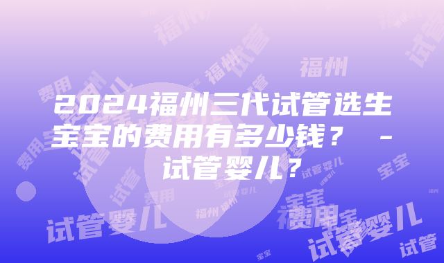 2024福州三代试管选生宝宝的费用有多少钱？ - 试管婴儿？