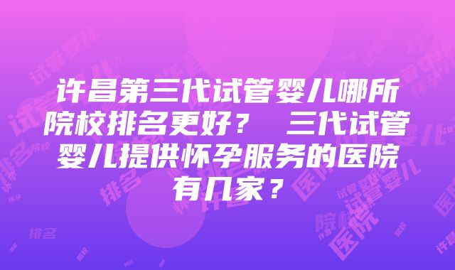 许昌第三代试管婴儿哪所院校排名更好？ 三代试管婴儿提供怀孕服务的医院有几家？