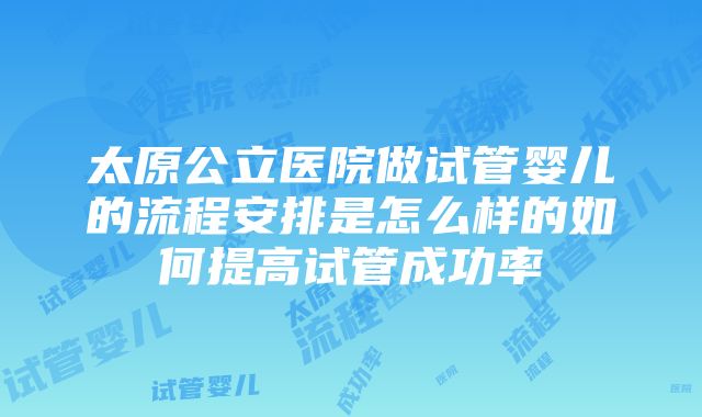 太原公立医院做试管婴儿的流程安排是怎么样的如何提高试管成功率