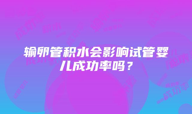 输卵管积水会影响试管婴儿成功率吗？