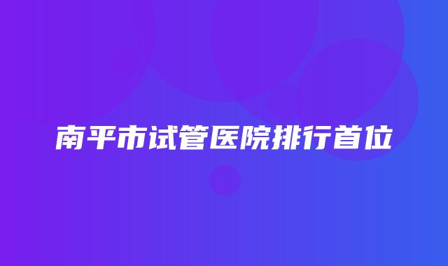 南平市试管医院排行首位