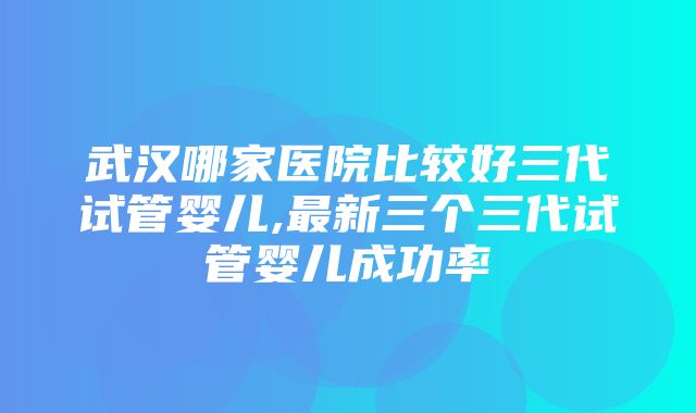 武汉哪家医院比较好三代试管婴儿,最新三个三代试管婴儿成功率