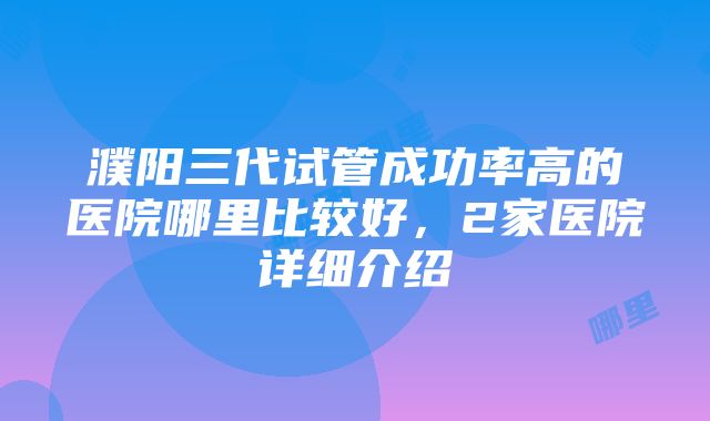 濮阳三代试管成功率高的医院哪里比较好，2家医院详细介绍