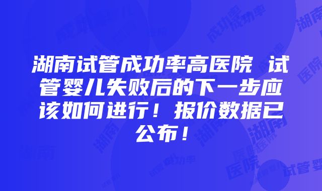 湖南试管成功率高医院 试管婴儿失败后的下一步应该如何进行！报价数据已公布！