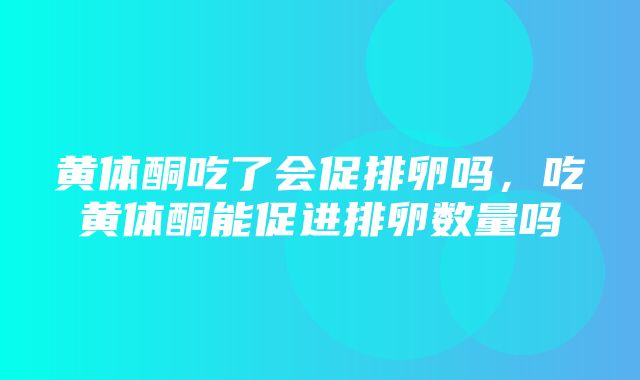 黄体酮吃了会促排卵吗，吃黄体酮能促进排卵数量吗