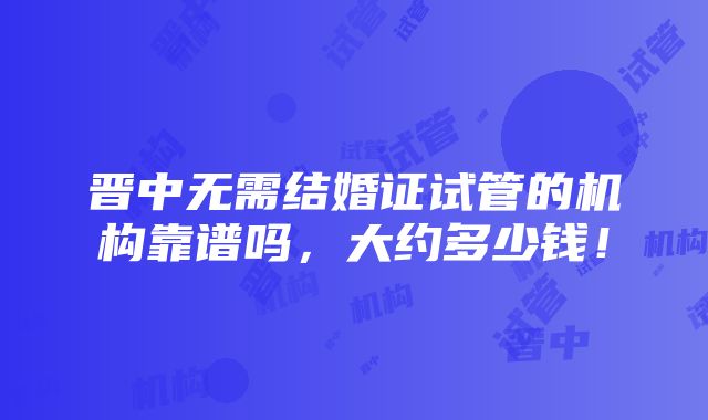 晋中无需结婚证试管的机构靠谱吗，大约多少钱！