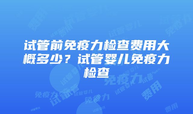 试管前免疫力检查费用大概多少？试管婴儿免疫力检查